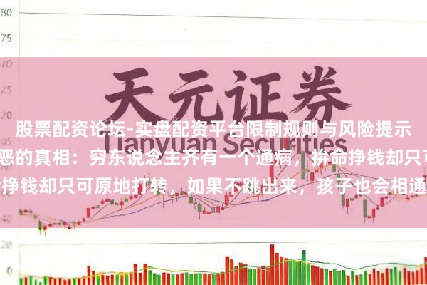 股票配资论坛-实盘配资平台限制规则与风险提示 我50岁，发现一个狞恶的真相：穷东说念主齐有一个通病，拚命挣钱却只可原地打转，如果不跳出来，孩子也会相通他们的东说念主生