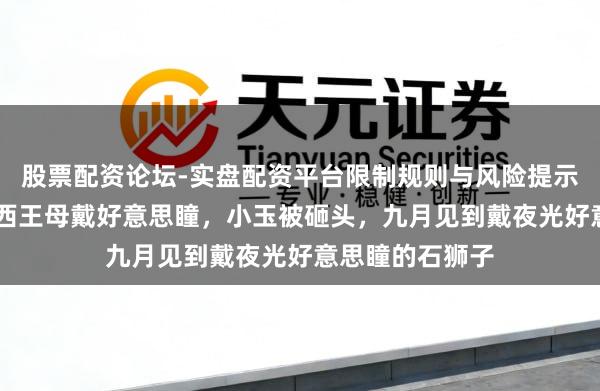 股票配资论坛-实盘配资平台限制规则与风险提示 非东谈主哉：西王母戴好意思瞳，小玉被砸头，九月见到戴夜光好意思瞳的石狮子