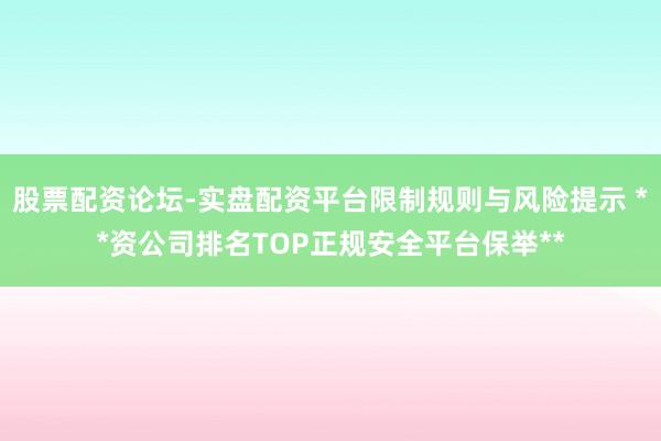 股票配资论坛-实盘配资平台限制规则与风险提示 **资公司排名TOP正规安全平台保举**